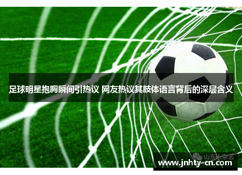 足球明星抱胸瞬间引热议 网友热议其肢体语言背后的深层含义
