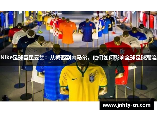 Nike足球巨星云集：从梅西到内马尔，他们如何影响全球足球潮流