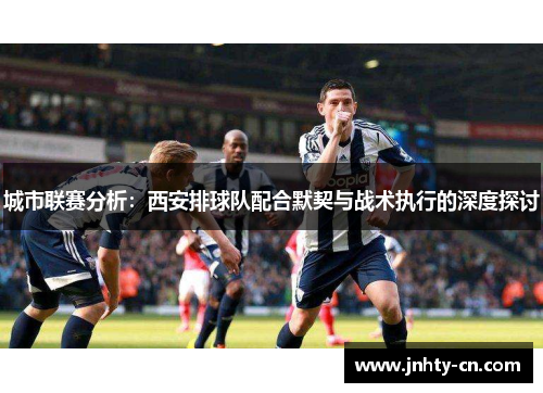 城市联赛分析：西安排球队配合默契与战术执行的深度探讨