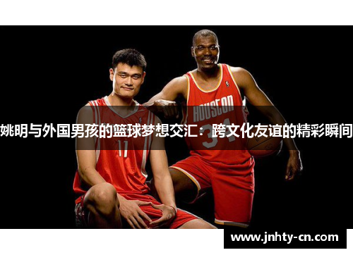 姚明与外国男孩的篮球梦想交汇：跨文化友谊的精彩瞬间