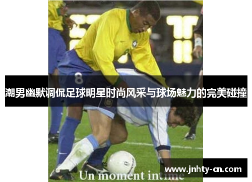 潮男幽默调侃足球明星时尚风采与球场魅力的完美碰撞
