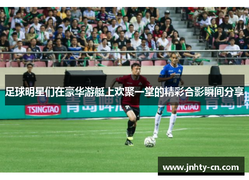 足球明星们在豪华游艇上欢聚一堂的精彩合影瞬间分享