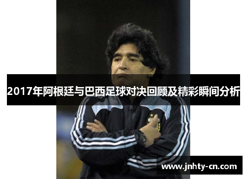 2017年阿根廷与巴西足球对决回顾及精彩瞬间分析
