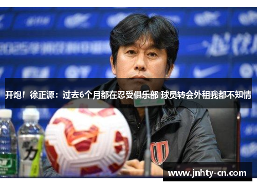 开炮！徐正源：过去6个月都在忍受俱乐部 球员转会外租我都不知情